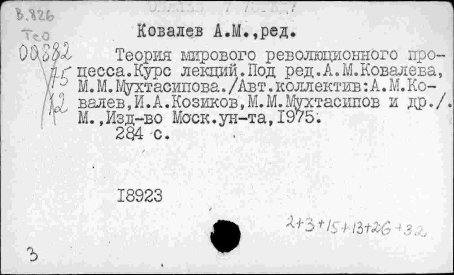 ﻿кш
Ковалев А.М.,ред.
Теория мирового революционного про-дг* цесса.Курс лекций.Под ред.А.М.Ковалева, у// М.М.Мухтасипова./Авт.коллектив^.М.Ко-Ц валев,И.А.Козиков,М.М.Мухтасипов и др./. 1 ‘ М.,Изд-во Моск.ун-та,1975.
284 с.
18923